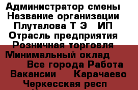 Администратор смены › Название организации ­ Плуталова Т.Э., ИП › Отрасль предприятия ­ Розничная торговля › Минимальный оклад ­ 30 000 - Все города Работа » Вакансии   . Карачаево-Черкесская респ.,Карачаевск г.